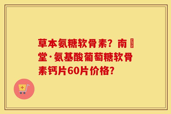 草本氨糖软骨素？南雲堂·氨基酸葡萄糖软骨素钙片60片价格？