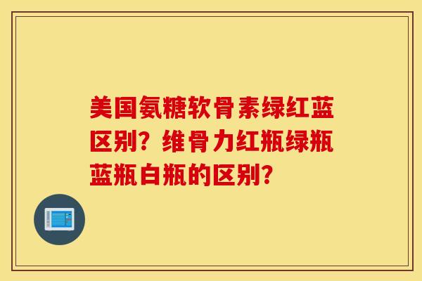 美国氨糖软骨素绿红蓝区别?维骨力红瓶绿瓶蓝瓶白瓶的区别? 美国氨糖软骨素绿红蓝区别?维骨力红瓶绿瓶蓝瓶白瓶的区别?