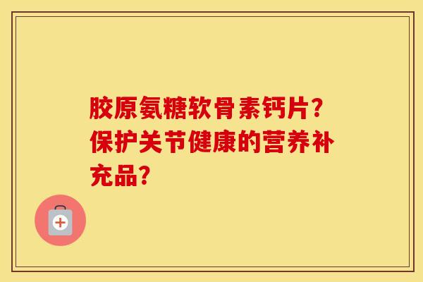 胶原氨糖软骨素钙片?保护关节健康的营养补充品? 胶原氨糖软骨素钙片?保护关节健康的营养补充品?