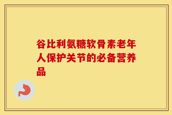 谷比利氨糖软骨素老年人保护关节的必备营养品