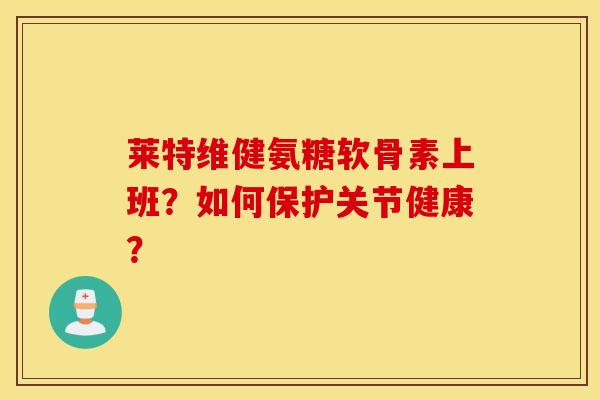 莱特维健氨糖软骨素上班?如何保护关节健康? 莱特维健氨糖软骨素上班?如何保护关节健康?