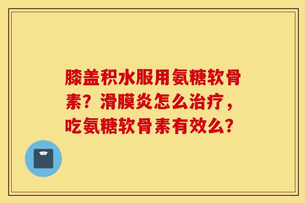 膝盖积水服用氨糖软骨素？怎么，吃氨糖软骨素有效么？