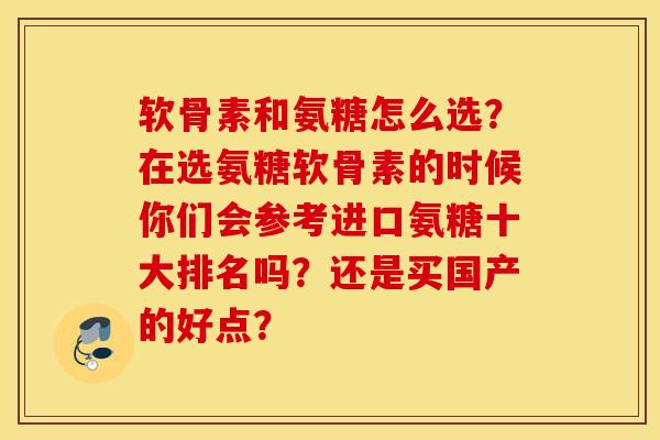 软骨素和氨糖怎么选？在选氨糖软骨素的时候你们会参考进口氨糖十大排名吗？还是买国产的好点？
