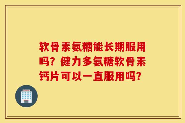 软骨素氨糖能长期服用吗？健力多氨糖软骨素钙片可以一直服用吗？