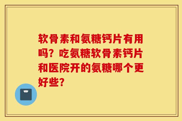 软骨素和氨糖钙片有用吗?吃氨糖软骨素钙片和医院开的氨糖哪个更好些? 软骨素和氨糖钙片有用吗?吃氨糖软骨素钙片和医院开的氨糖哪个更好些?