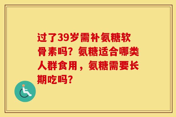 过了39岁需补氨糖软骨素吗？氨糖适合哪类人群食用，氨糖需要长期吃吗？