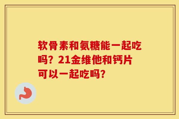 软骨素和氨糖能一起吃吗?21金维他和钙片可以一起吃吗? 软骨素和氨糖能一起吃吗?21金维他和钙片可以一起吃吗?