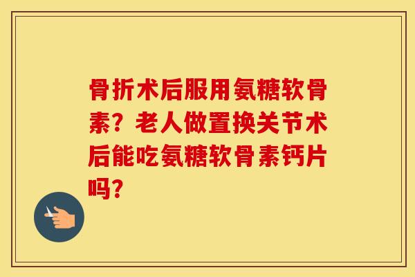 术后服用氨糖软骨素?老人做置换关节术后能吃氨糖软骨素钙片吗? 术后服用氨糖软骨素?老人做置换关节术后能吃氨糖软骨素钙片吗?