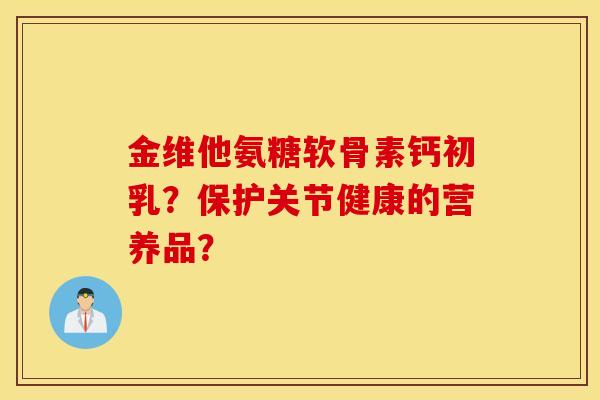 金维他氨糖软骨素钙初乳？保护关节健康的营养品？