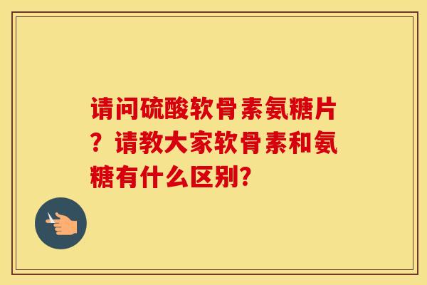 请问硫酸软骨素氨糖片?请教大家软骨素和氨糖有什么区别? 请问硫酸软骨素氨糖片?请教大家软骨素和氨糖有什么区别?