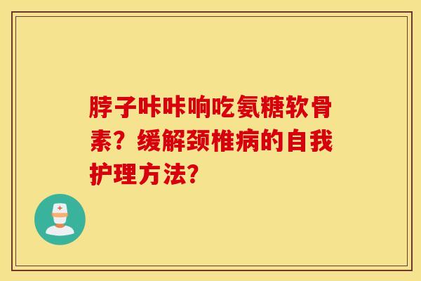 脖子咔咔响吃氨糖软骨素?缓解颈椎的自我护理方法? 脖子咔咔响吃氨糖软骨素?缓解颈椎的自我护理方法?