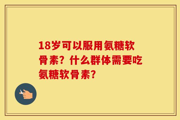 18岁可以服用氨糖软骨素？什么群体需要吃氨糖软骨素？