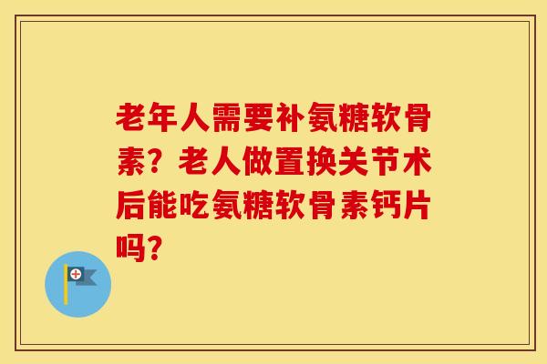 老年人需要补氨糖软骨素?老人做置换关节术后能吃氨糖软骨素钙片吗? 老年人需要补氨糖软骨素?老人做置换关节术后能吃氨糖软骨素钙片吗?