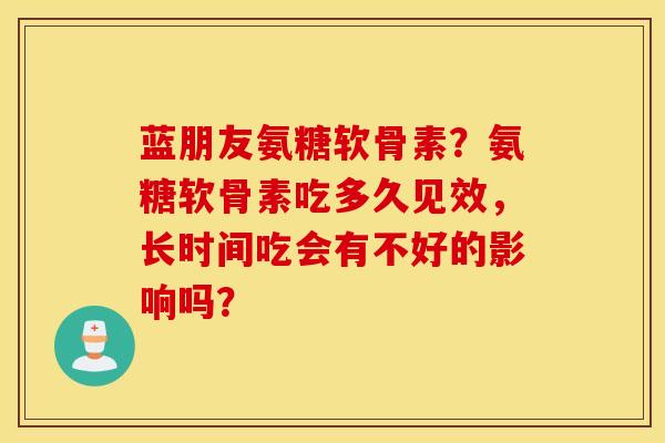 蓝朋友氨糖软骨素?氨糖软骨素吃多久见效,长时间吃会有不好的影响吗? 蓝朋友氨糖软骨素?氨糖软骨素吃多久见效,长时间吃会有不好的影响吗?