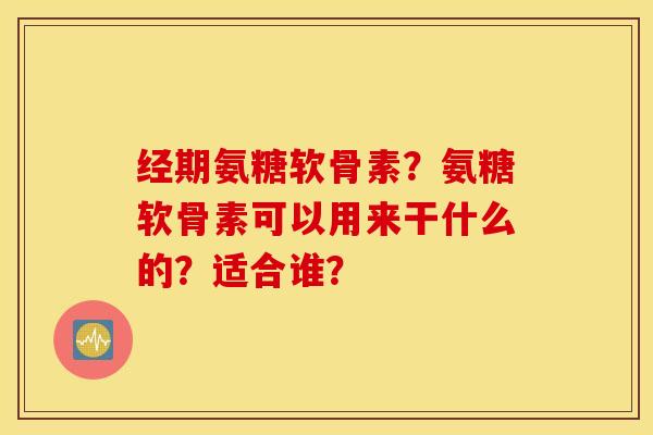 经期氨糖软骨素？氨糖软骨素可以用来干什么的？适合谁？