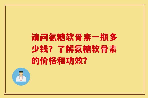 请问氨糖软骨素一瓶多少钱?了解氨糖软骨素的价格和功效? 请问氨糖软骨素一瓶多少钱?了解氨糖软骨素的价格和功效?