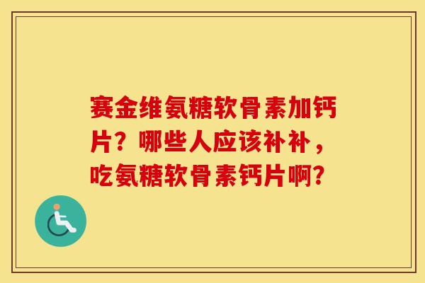 赛金维氨糖软骨素加钙片?哪些人应该补补,吃氨糖软骨素钙片啊? 赛金维氨糖软骨素加钙片?哪些人应该补补,吃氨糖软骨素钙片啊?