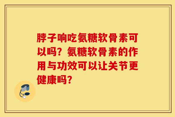 脖子响吃氨糖软骨素可以吗?氨糖软骨素的作用与功效可以让关节更健康吗? 脖子响吃氨糖软骨素可以吗?氨糖软骨素的作用与功效可以让关节更健康吗?