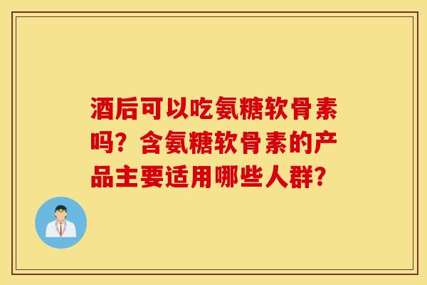 酒后可以吃氨糖软骨素吗？含氨糖软骨素的产品主要适用哪些人群？