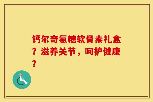 钙尔奇氨糖软骨素礼盒?滋养关节,呵护健康? 钙尔奇氨糖软骨素礼盒?滋养关节,呵护健康?