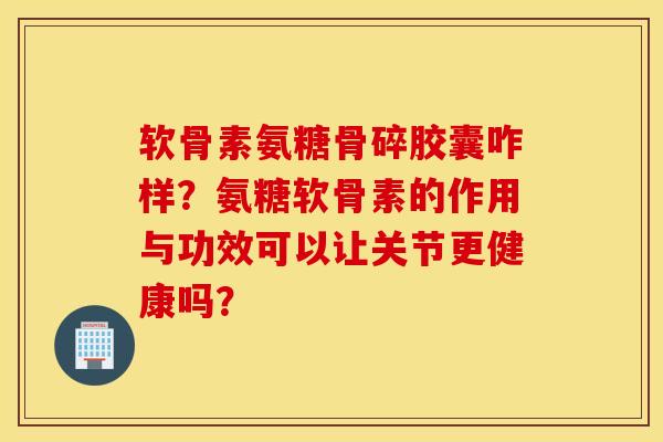 软骨素氨糖骨碎胶囊咋样?氨糖软骨素的作用与功效可以让关节更健康吗? 软骨素氨糖骨碎胶囊咋样?氨糖软骨素的作用与功效可以让关节更健康吗?