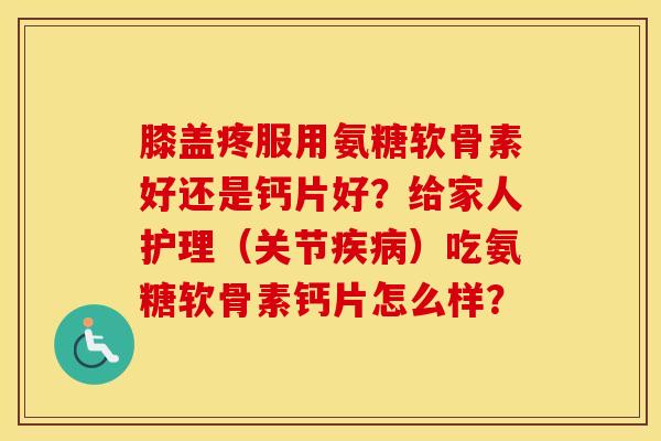 膝盖疼服用氨糖软骨素好还是钙片好?给家人护理(关节)吃氨糖软骨素钙片怎么样? 膝盖疼服用氨糖软骨素好还是钙片好?给家人护理(关节)吃氨糖软骨素钙片怎么样?