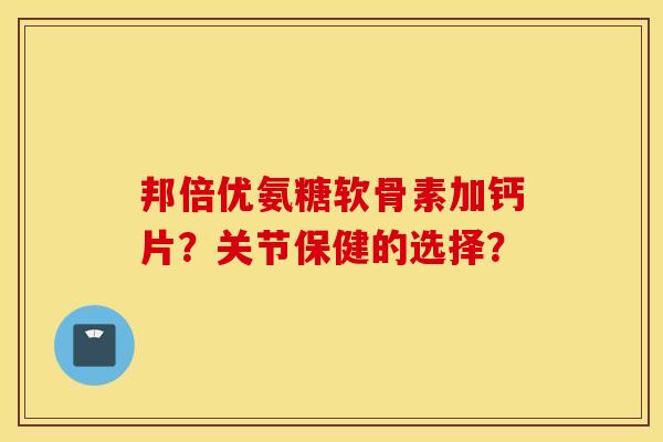 邦倍优氨糖软骨素加钙片？关节保健的选择？