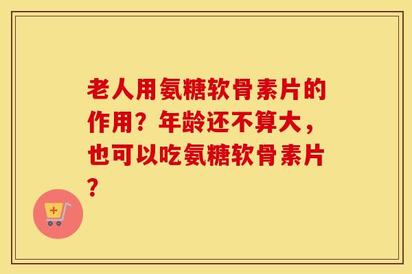 老人用氨糖软骨素片的作用?年龄还不算大,也可以吃氨糖软骨素片? 老人用氨糖软骨素片的作用?年龄还不算大,也可以吃氨糖软骨素片?