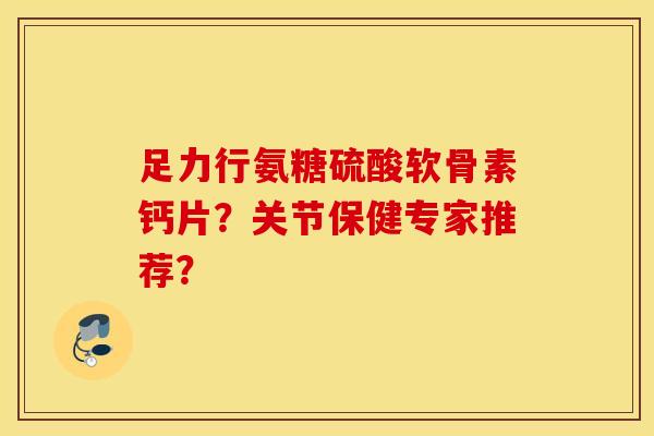 足力行氨糖硫酸软骨素钙片？关节保健专家推荐？