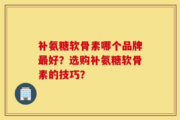 补氨糖软骨素哪个品牌好?选购补氨糖软骨素的技巧? 补氨糖软骨素哪个品牌好?选购补氨糖软骨素的技巧?