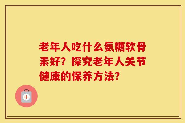 老年人吃什么氨糖软骨素好？探究老年人关节健康的保养方法？