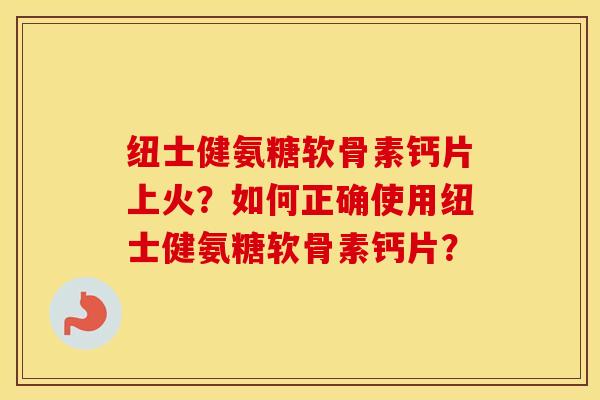 纽士健氨糖软骨素钙片上火？如何正确使用纽士健氨糖软骨素钙片？