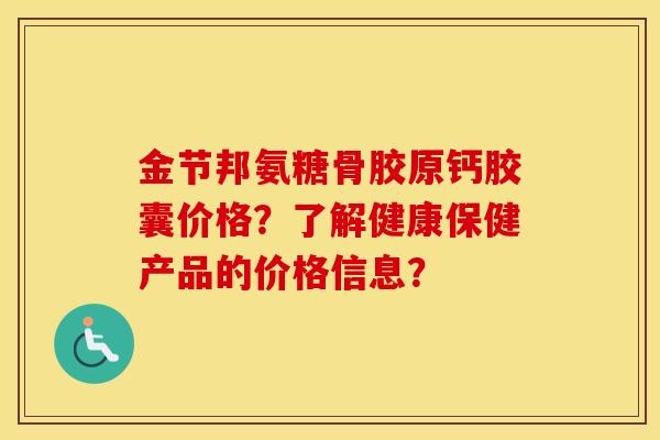 金节邦氨糖骨胶原钙胶囊价格?了解健康保健产品的价格信息? 金节邦氨糖骨胶原钙胶囊价格?了解健康保健产品的价格信息?