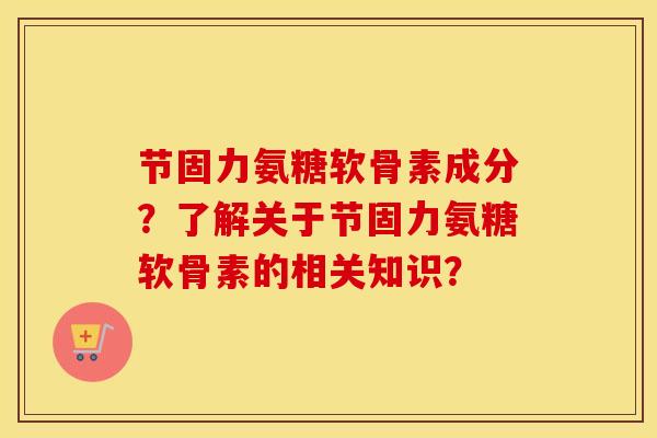 节固力氨糖软骨素成分?了解关于节固力氨糖软骨素的相关知识? 节固力氨糖软骨素成分?了解关于节固力氨糖软骨素的相关知识?