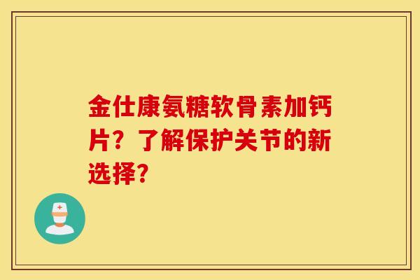金仕康氨糖软骨素加钙片?了解保护关节的新选择? 金仕康氨糖软骨素加钙片?了解保护关节的新选择?