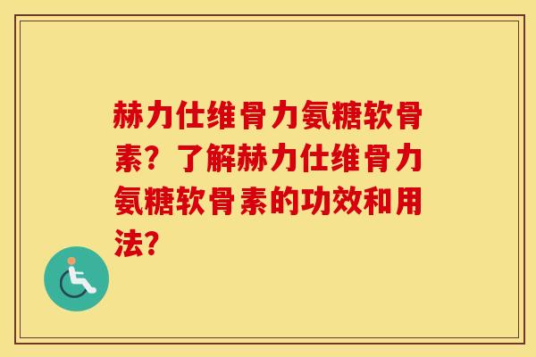 赫力仕维骨力氨糖软骨素?了解赫力仕维骨力氨糖软骨素的功效和用法? 赫力仕维骨力氨糖软骨素?了解赫力仕维骨力氨糖软骨素的功效和用法?