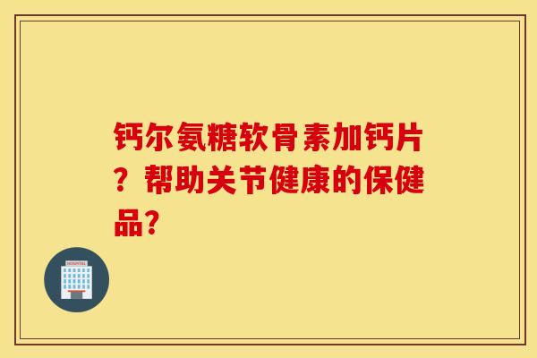钙尔氨糖软骨素加钙片?帮助关节健康的保健品? 钙尔氨糖软骨素加钙片?帮助关节健康的保健品?