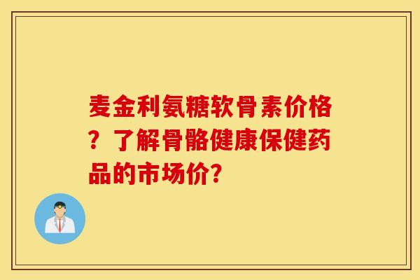 麦金利氨糖软骨素价格?了解骨骼健康保健药品的市场价? 麦金利氨糖软骨素价格?了解骨骼健康保健药品的市场价?