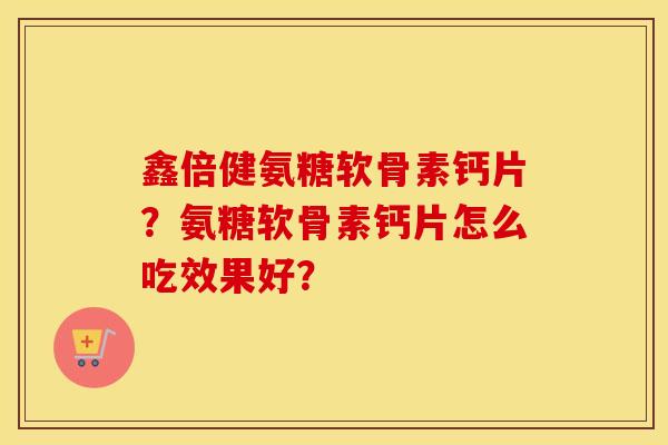 鑫倍健氨糖软骨素钙片?氨糖软骨素钙片怎么吃效果好? 鑫倍健氨糖软骨素钙片?氨糖软骨素钙片怎么吃效果好?