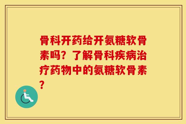 骨科开药给开氨糖软骨素吗?了解骨科中的氨糖软骨素? 骨科开药给开氨糖软骨素吗?了解骨科中的氨糖软骨素?