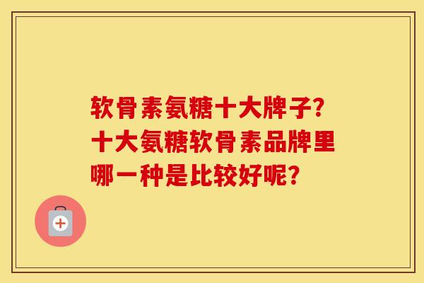 软骨素氨糖十大牌子？十大氨糖软骨素品牌里哪一种是比较好呢？