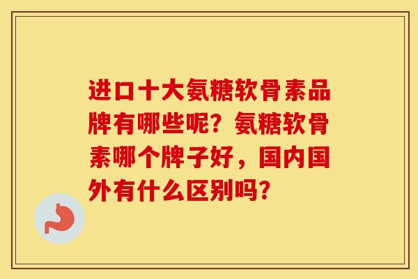 进口十大氨糖软骨素品牌有哪些呢？氨糖软骨素哪个牌子好，国内国外有什么区别吗？