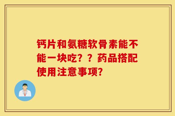 钙片和氨糖软骨素能不能一块吃？？药品搭配使用注意事项？