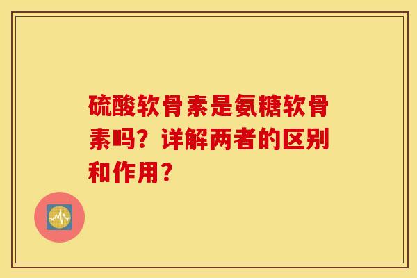 硫酸软骨素是氨糖软骨素吗?详解两者的区别和作用? 硫酸软骨素是氨糖软骨素吗?详解两者的区别和作用?
