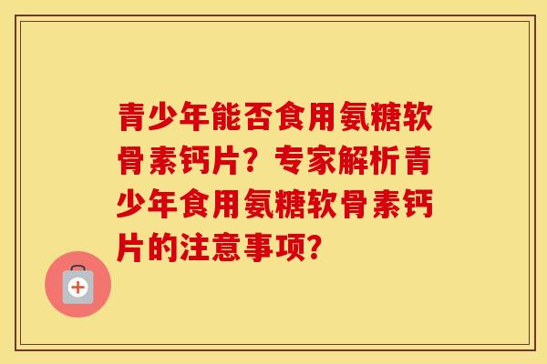 青少年能否食用氨糖软骨素钙片？专家解析青少年食用氨糖软骨素钙片的注意事项？