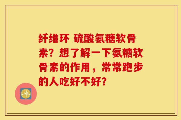 纤维环 硫酸氨糖软骨素？想了解一下氨糖软骨素的作用，常常跑步的人吃好不好？