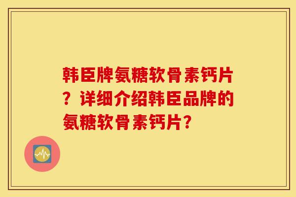 韩臣牌氨糖软骨素钙片？详细介绍韩臣品牌的氨糖软骨素钙片？