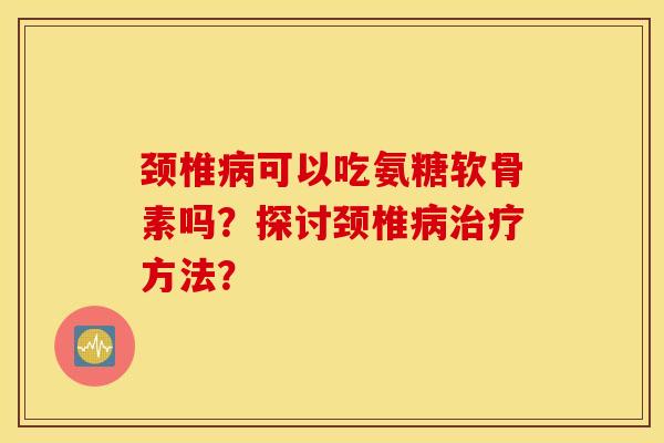 颈椎可以吃氨糖软骨素吗?探讨颈椎方法? 颈椎可以吃氨糖软骨素吗?探讨颈椎方法?
