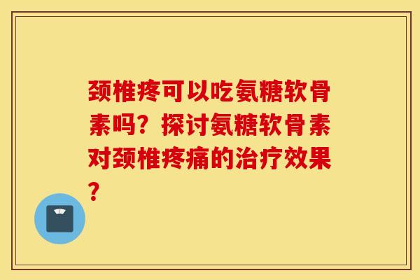 颈椎疼可以吃氨糖软骨素吗?探讨氨糖软骨素对颈椎的效果? 颈椎疼可以吃氨糖软骨素吗?探讨氨糖软骨素对颈椎的效果?