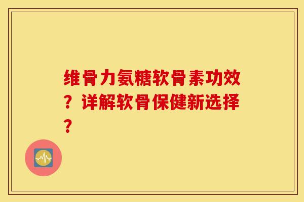 维骨力氨糖软骨素功效?详解软骨保健新选择? 维骨力氨糖软骨素功效?详解软骨保健新选择?